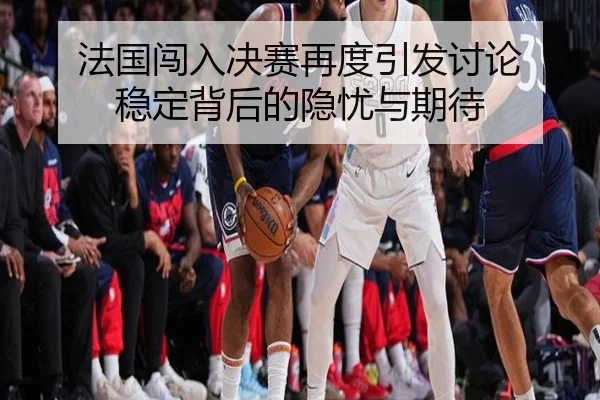 法国闯入决赛再度引发讨论 稳定背后的隐忧与期待